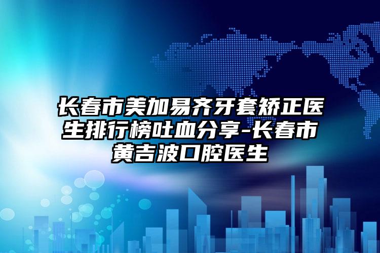 长春市美加易齐牙套矫正医生排行榜吐血分享-长春市黄吉波口腔医生