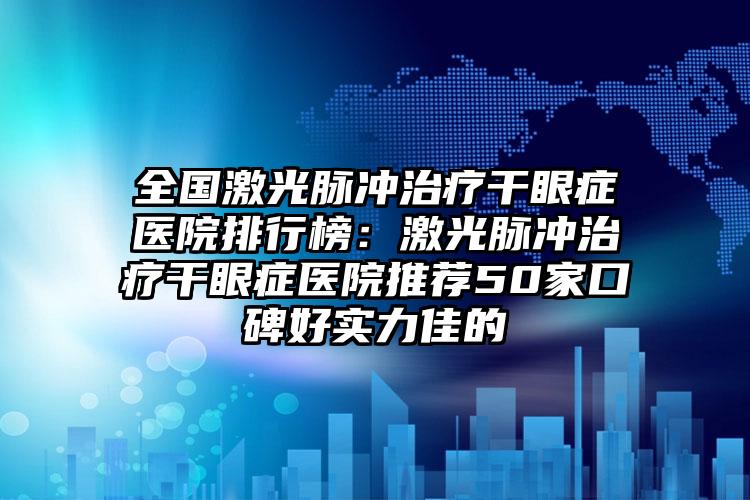 全国激光脉冲治疗干眼症医院排行榜：激光脉冲治疗干眼症医院推荐50家口碑好实力佳的