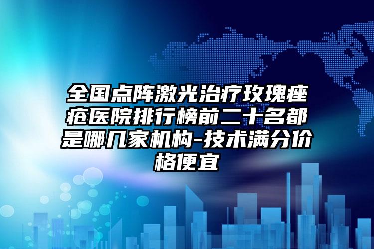 全国点阵激光治疗玫瑰痤疮医院排行榜前二十名都是哪几家机构-技术满分价格便宜