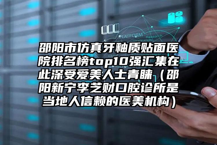 邵阳市仿真牙釉质贴面医院排名榜top10强汇集在此深受爱美人士青睐（邵阳新宁李芝财口腔诊所是当地人信赖的医美机构）