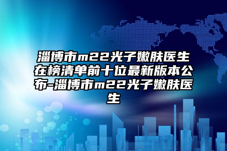 淄博市m22光子嫩肤医生在榜清单前十位最新版本公布-淄博市m22光子嫩肤医生