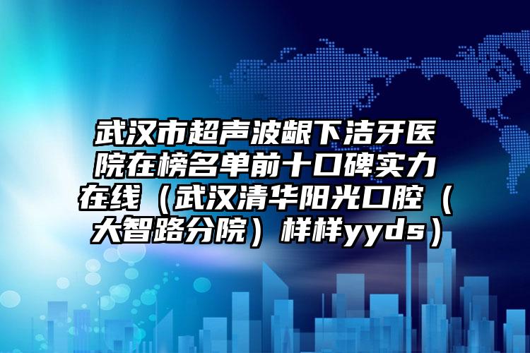 武汉市超声波龈下洁牙医院在榜名单前十口碑实力在线（武汉清华阳光口腔（大智路分院）样样yyds）