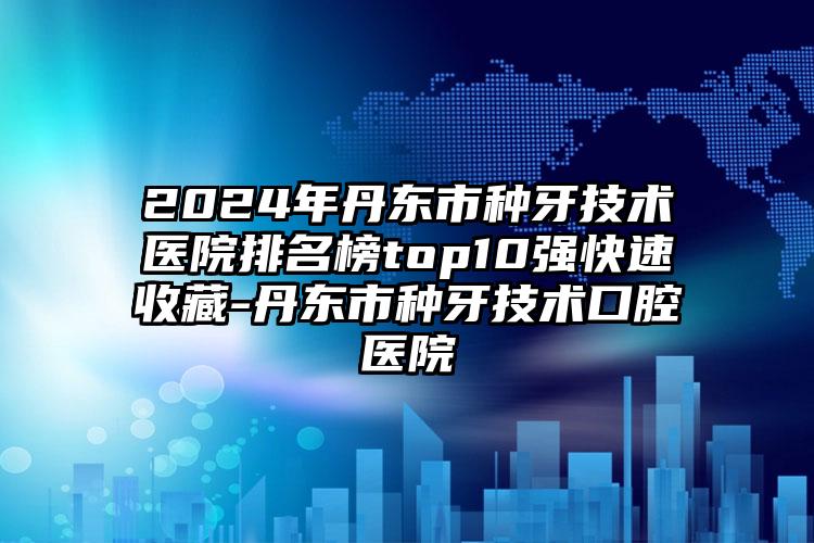 2024年丹东市种牙技术医院排名榜top10强快速收藏-丹东市种牙技术口腔医院