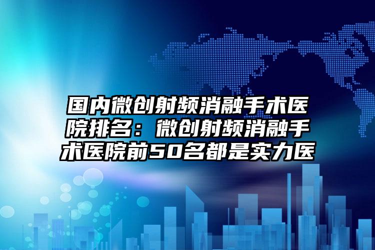 国内微创射频消融手术医院排名：微创射频消融手术医院前50名都是实力医