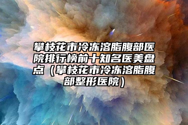 攀枝花市冷冻溶脂腹部医院排行榜前十知名医美盘点（攀枝花市冷冻溶脂腹部整形医院）