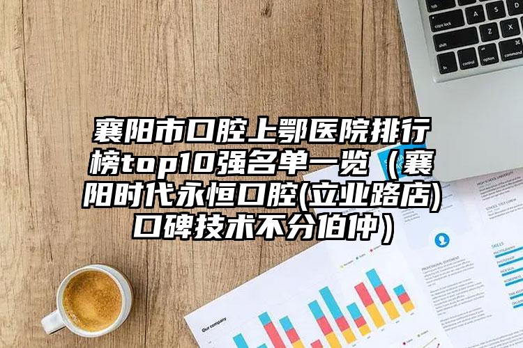 襄阳市口腔上鄂医院排行榜top10强名单一览（襄阳时代永恒口腔(立业路店)口碑技术不分伯仲）