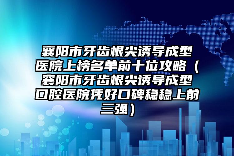 襄阳市牙齿根尖诱导成型医院上榜名单前十位攻略（襄阳市牙齿根尖诱导成型口腔医院凭好口碑稳稳上前三强）