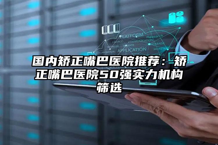 国内矫正嘴巴医院推荐：矫正嘴巴医院50强实力机构筛选