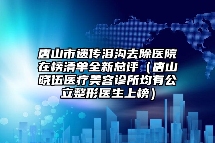 唐山市遗传泪沟去除医院在榜清单全新总评（唐山晓伍医疗美容诊所均有公立整形医生上榜）