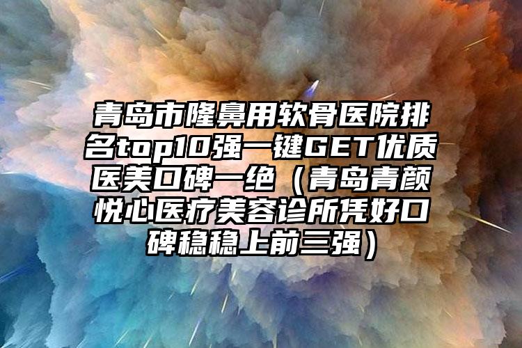 青岛市隆鼻用软骨医院排名top10强一键GET优质医美口碑一绝（青岛青颜悦心医疗美容诊所凭好口碑稳稳上前三强）