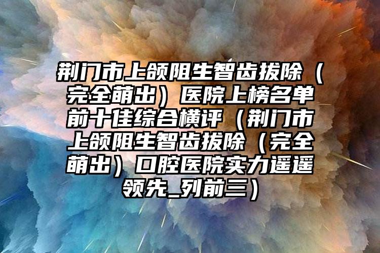 荆门市上颌阻生智齿拔除（完全萌出）医院上榜名单前十佳综合横评（荆门市上颌阻生智齿拔除（完全萌出）口腔医院实力遥遥领先_列前三）