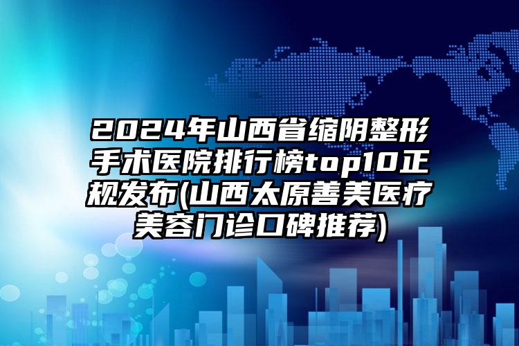 2024年山西省缩阴整形手术医院排行榜top10正规发布(山西太原善美医疗美容门诊口碑推荐)