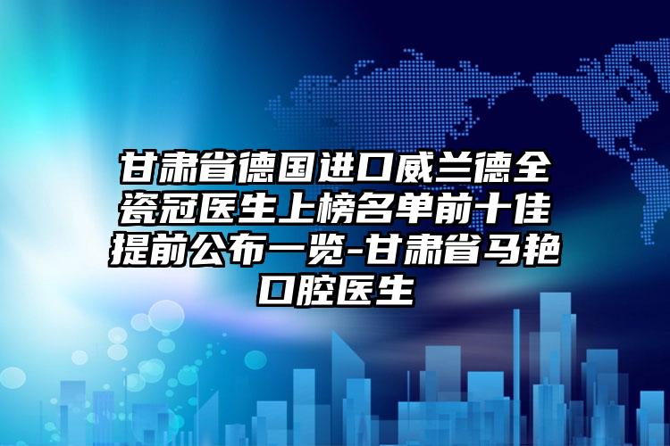 甘肃省德国进口威兰德全瓷冠医生上榜名单前十佳提前公布一览-甘肃省马艳口腔医生