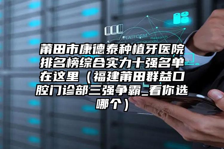 莆田市康德泰种植牙医院排名榜综合实力十强名单在这里（福建莆田群益口腔门诊部三强争霸_看你选哪个）