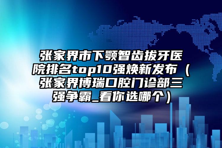 张家界市下颚智齿拔牙医院排名top10强焕新发布（张家界博瑞口腔门诊部三强争霸_看你选哪个）