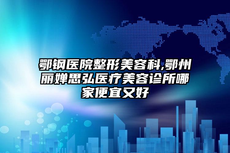 鄂钢医院整形美容科,鄂州丽婵思弘医疗美容诊所哪家便宜又好