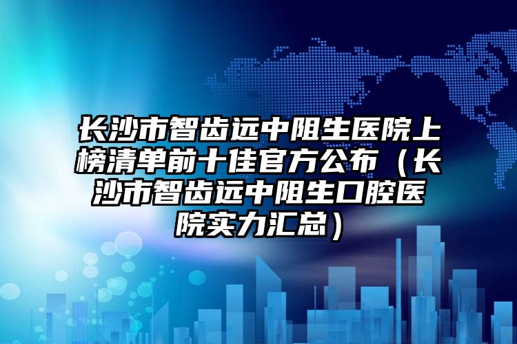 长沙市智齿远中阻生医院上榜清单前十佳官方公布（长沙市智齿远中阻生口腔医院实力汇总）