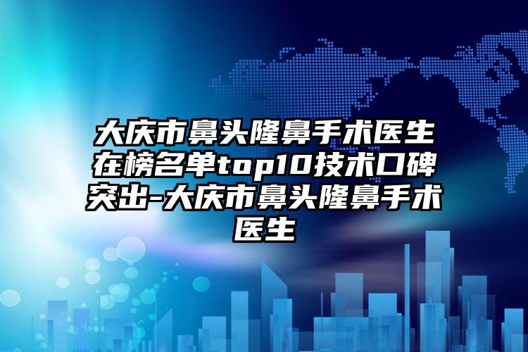 大庆市鼻头隆鼻手术医生在榜名单top10技术口碑突出-大庆市鼻头隆鼻手术医生