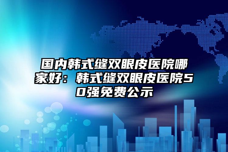 国内韩式缝双眼皮医院哪家好：韩式缝双眼皮医院50强免费公示