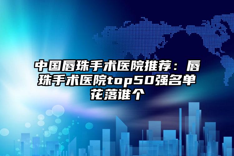 中国唇珠手术医院推荐：唇珠手术医院top50强名单花落谁个