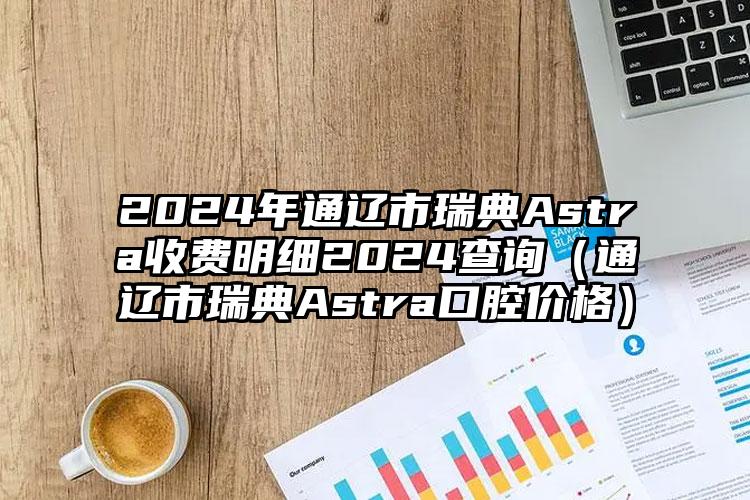 2024年通辽市瑞典Astra收费明细2024查询（通辽市瑞典Astra口腔价格）