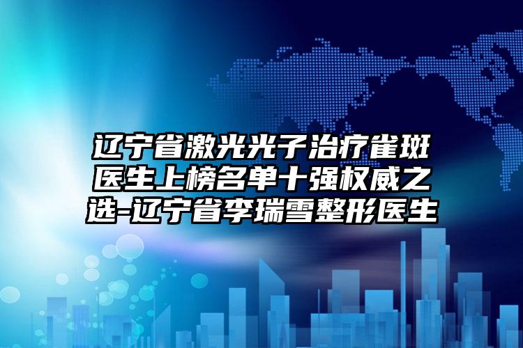 辽宁省激光光子治疗雀斑医生上榜名单十强权威之选-辽宁省李瑞雪整形医生