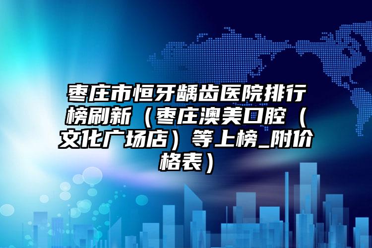 枣庄市恒牙龋齿医院排行榜刷新（枣庄澳美口腔（文化广场店）等上榜_附价格表）