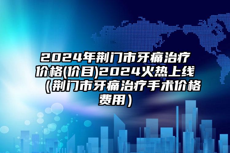 2024年荆门市牙痛治疗价格(价目)2024火热上线（荆门市牙痛治疗手术价格费用）