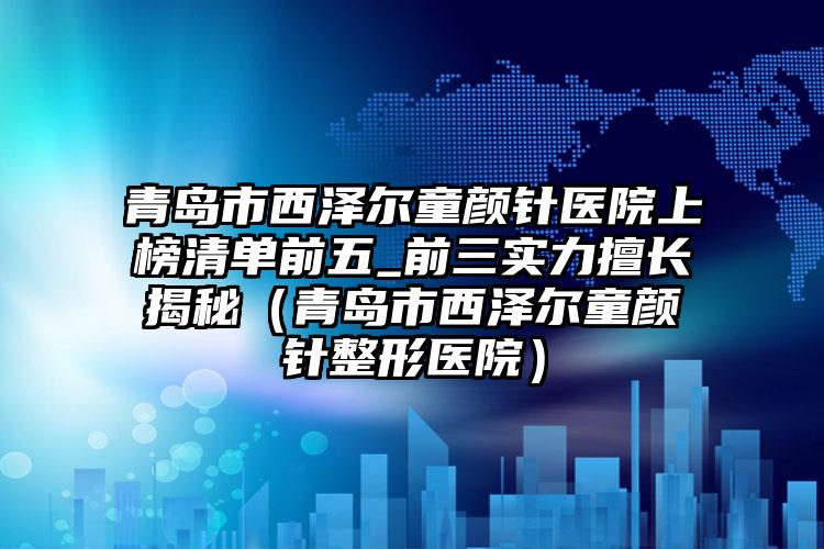 青岛市西泽尔童颜针医院上榜清单前五_前三实力擅长揭秘（青岛市西泽尔童颜针整形医院）