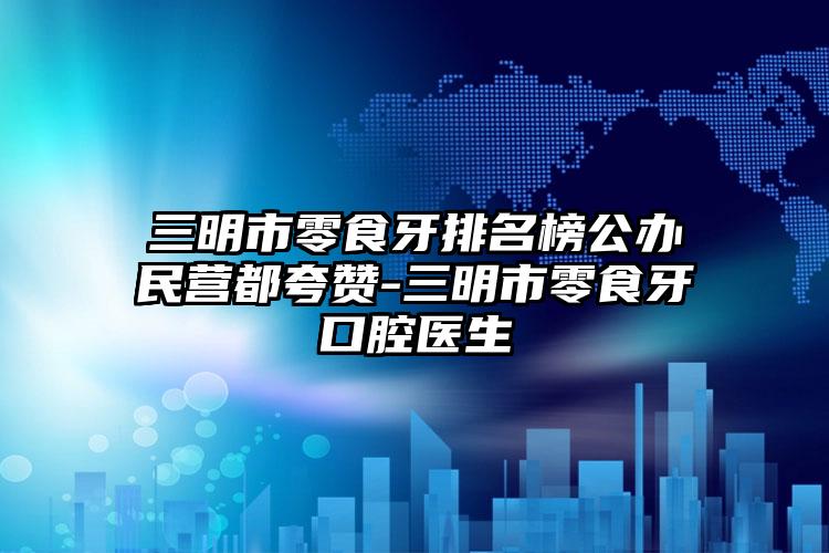 三明市零食牙排名榜公办民营都夸赞-三明市零食牙口腔医生