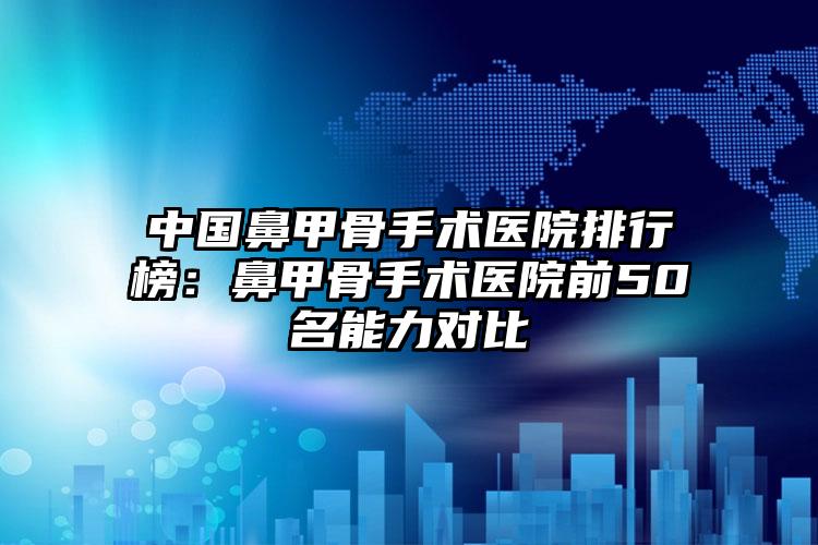 中国鼻甲骨手术医院排行榜：鼻甲骨手术医院前50名能力对比