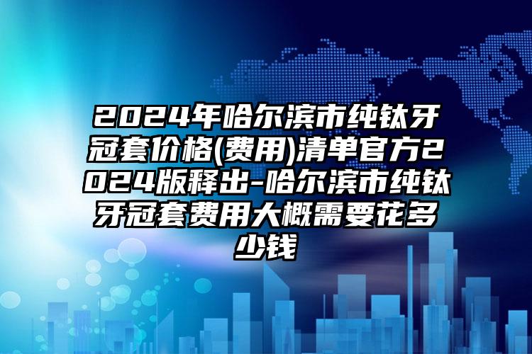 2024年哈尔滨市纯钛牙冠套价格(费用)清单官方2024版释出-哈尔滨市纯钛牙冠套费用大概需要花多少钱