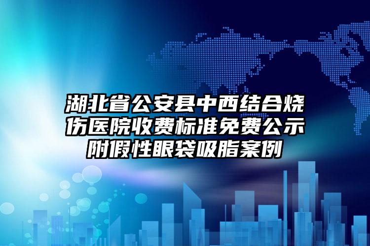 湖北省公安县中西结合烧伤医院收费标准免费公示附假性眼袋吸脂案例