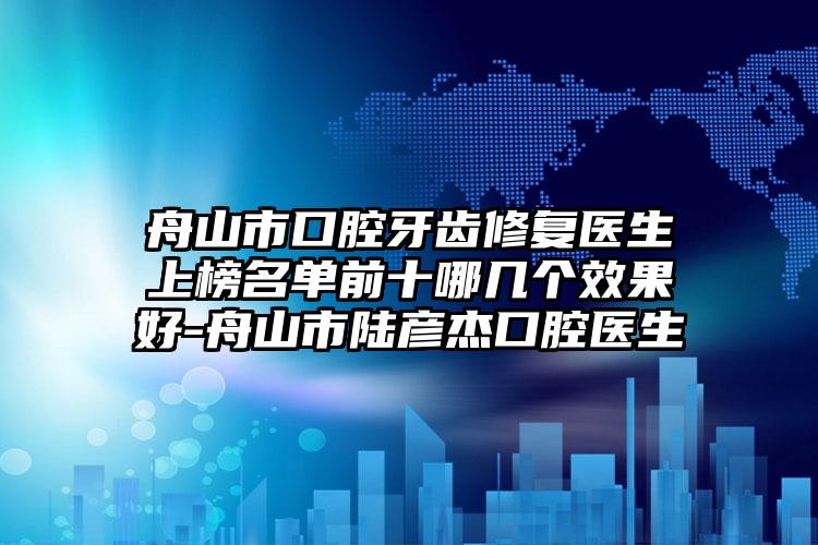 舟山市口腔牙齿修复医生上榜名单前十哪几个效果好-舟山市陆彦杰口腔医生