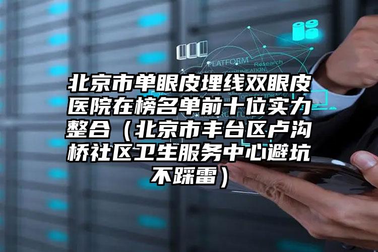 北京市单眼皮埋线双眼皮医院在榜名单前十位实力整合（北京市丰台区卢沟桥社区卫生服务中心避坑不踩雷）