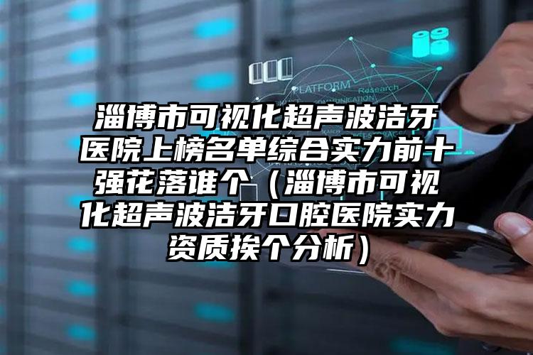 淄博市可视化超声波洁牙医院上榜名单综合实力前十强花落谁个（淄博市可视化超声波洁牙口腔医院实力资质挨个分析）