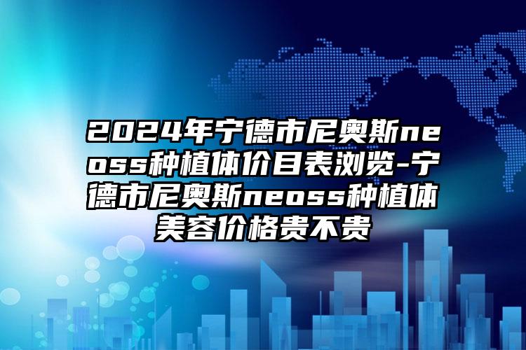 2024年宁德市尼奥斯neoss种植体价目表浏览-宁德市尼奥斯neoss种植体美容价格贵不贵