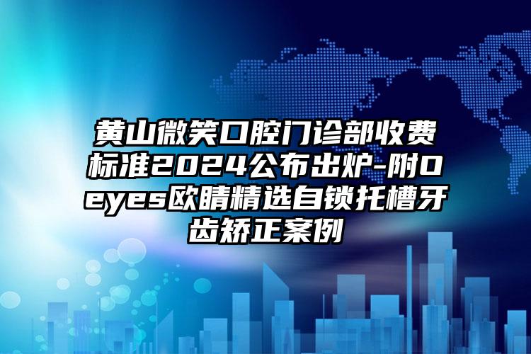 黄山微笑口腔门诊部收费标准2024公布出炉-附Oeyes欧睛精选自锁托槽牙齿矫正案例