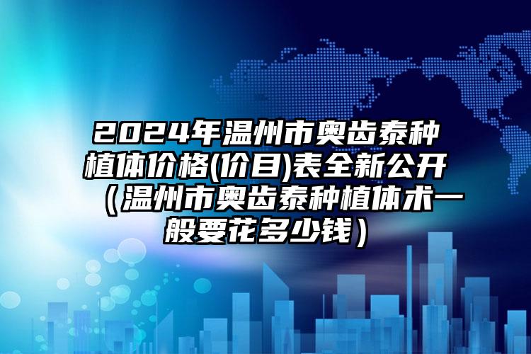 2024年温州市奥齿泰种植体价格(价目)表全新公开（温州市奥齿泰种植体术一般要花多少钱）