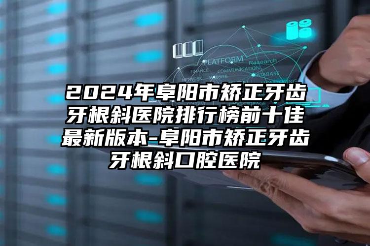 2024年阜阳市矫正牙齿牙根斜医院排行榜前十佳最新版本-阜阳市矫正牙齿牙根斜口腔医院