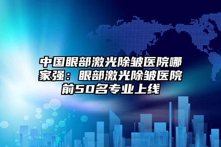 中国眼部激光除皱医院哪家强：眼部激光除皱医院前50名专业上线