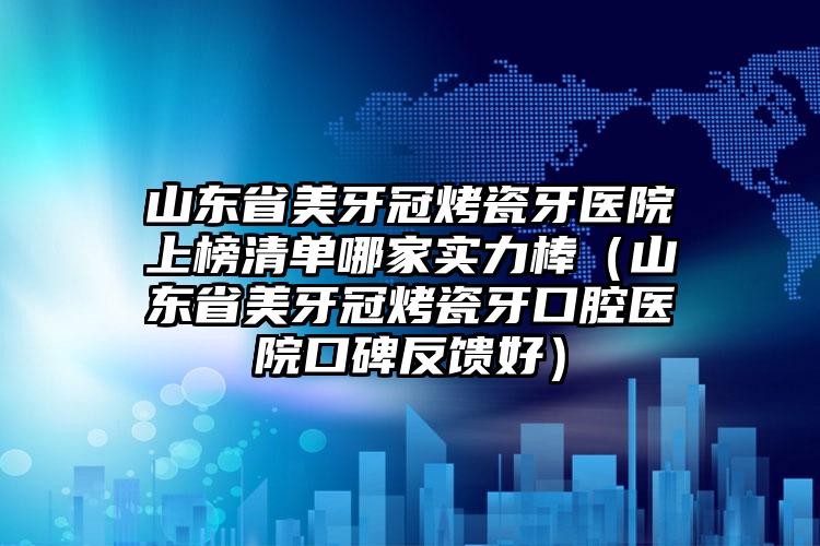 山东省美牙冠烤瓷牙医院上榜清单哪家实力棒（山东省美牙冠烤瓷牙口腔医院口碑反馈好）