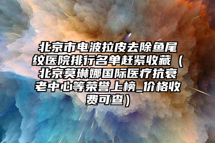 北京市电波拉皮去除鱼尾纹医院排行名单赶紧收藏（北京莫琳娜国际医疗抗衰老中心等荣誉上榜_价格收费可查）