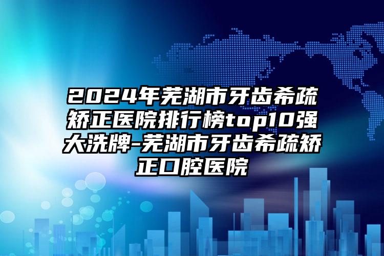 2024年芜湖市牙齿希疏矫正医院排行榜top10强大洗牌-芜湖市牙齿希疏矫正口腔医院