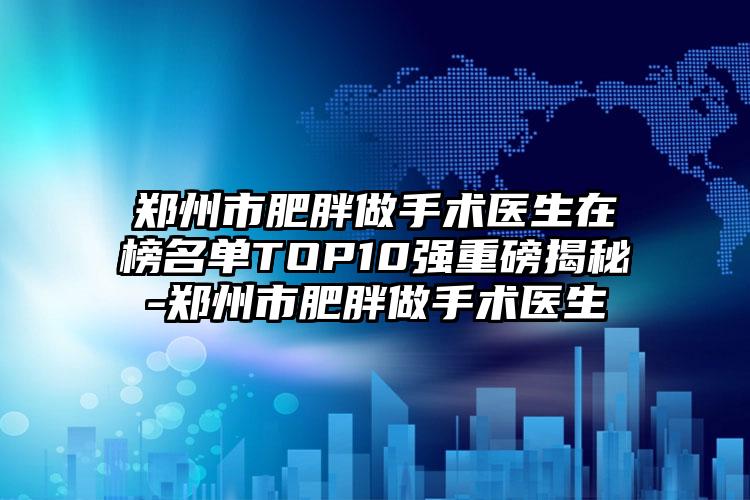 郑州市肥胖做手术医生在榜名单TOP10强重磅揭秘-郑州市肥胖做手术医生