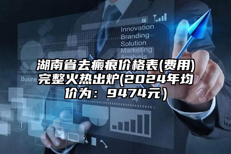 湖南省去瘢痕价格表(费用)完整火热出炉(2024年均价为：9474元）