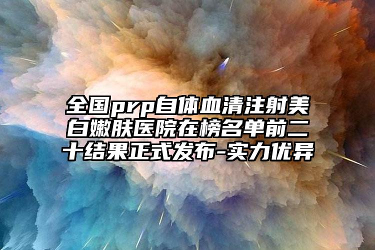 全国prp自体血清注射美白嫩肤医院在榜名单前二十结果正式发布-实力优异