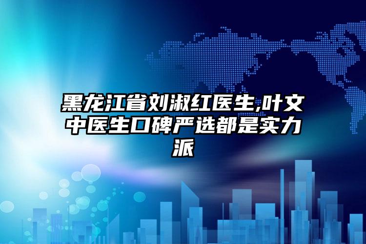 黑龙江省刘淑红医生,叶文中医生口碑严选都是实力派