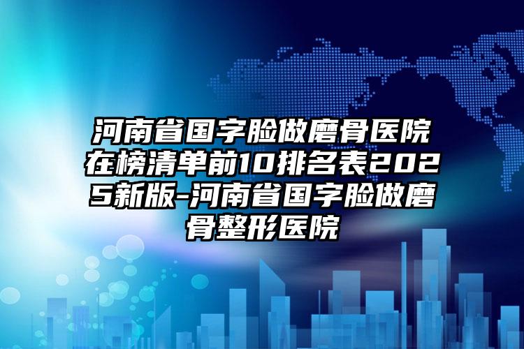 河南省国字脸做磨骨医院在榜清单前10排名表2025新版-河南省国字脸做磨骨整形医院