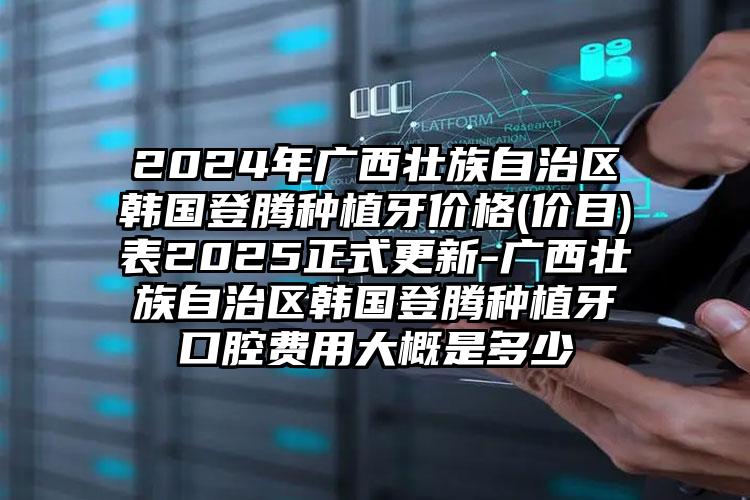 2024年广西壮族自治区韩国登腾种植牙价格(价目)表2025正式更新-广西壮族自治区韩国登腾种植牙口腔费用大概是多少